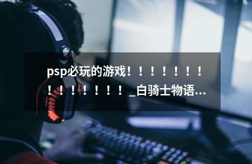 psp必玩的游戏！！！！！！！！！！！！！！_白骑士物语携带版-第1张-游戏相关-泓泰