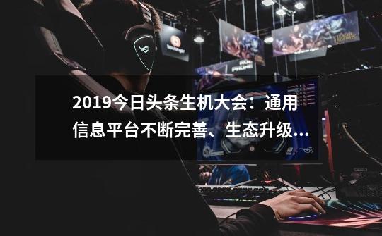 2019今日头条生机大会：通用信息平台不断完善、生态升级助力变现-第1张-游戏相关-泓泰