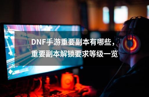 DNF手游重要副本有哪些，重要副本解锁要求等级一览-第1张-游戏相关-泓泰