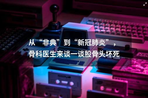 从“非典”到“新冠肺炎”，骨科医生来谈一谈股骨头坏死-第1张-游戏相关-泓泰