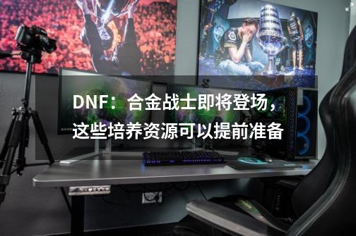 DNF：合金战士即将登场，这些培养资源可以提前准备-第1张-游戏相关-泓泰