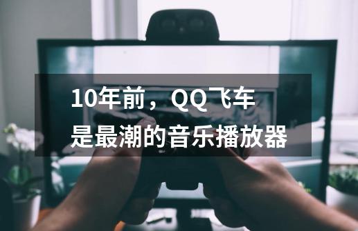 10年前，QQ飞车是最潮的音乐播放器-第1张-游戏相关-泓泰