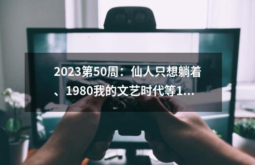 2023第50周：仙人只想躺着、1980我的文艺时代等15本小说完结了-第1张-游戏相关-泓泰