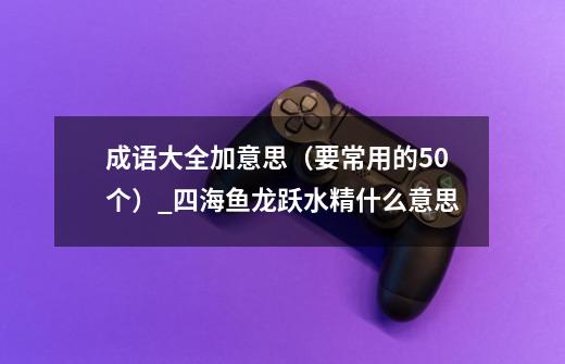 成语大全加意思（要常用的50个）_四海鱼龙跃水精什么意思-第1张-游戏相关-泓泰