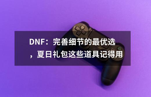 DNF：完善细节的最优选，夏日礼包这些道具记得用-第1张-游戏相关-泓泰