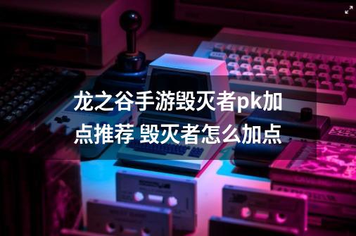 龙之谷手游毁灭者pk加点推荐 毁灭者怎么加点-第1张-游戏相关-泓泰