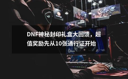 DNF神秘封印礼盒大回馈，超值奖励先从10张通行证开始-第1张-游戏相关-泓泰