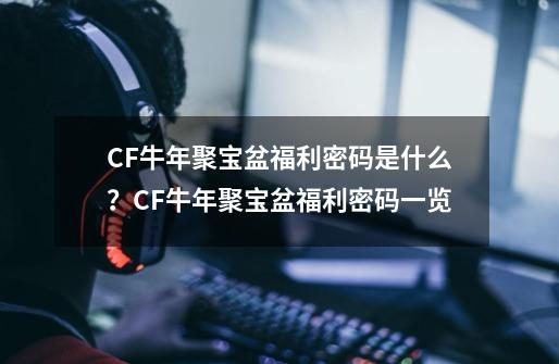 CF牛年聚宝盆福利密码是什么？CF牛年聚宝盆福利密码一览-第1张-游戏相关-泓泰