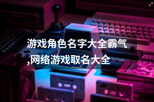 游戏角色名字大全霸气,网络游戏取名大全-第1张-游戏相关-泓泰