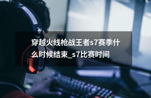 穿越火线枪战王者s7赛季什么时候结束_s7比赛时间-第1张-游戏相关-泓泰