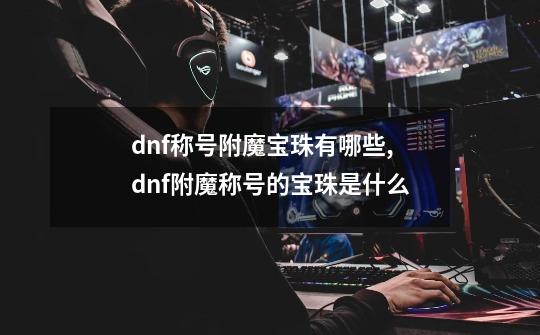 dnf称号附魔宝珠有哪些,dnf附魔称号的宝珠是什么-第1张-游戏相关-泓泰