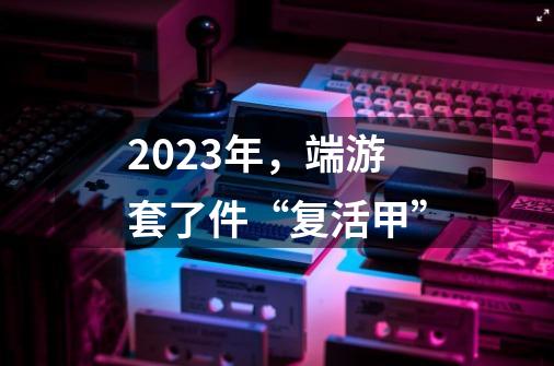 2023年，端游套了件“复活甲”-第1张-游戏相关-泓泰