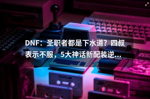 DNF：圣职者都是下水道？四叔表示不服，5大神话新配装逆袭-第1张-游戏相关-泓泰