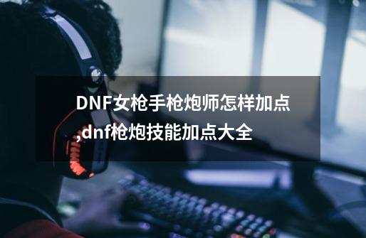 DNF女枪手枪炮师怎样加点,dnf枪炮技能加点大全-第1张-游戏相关-泓泰