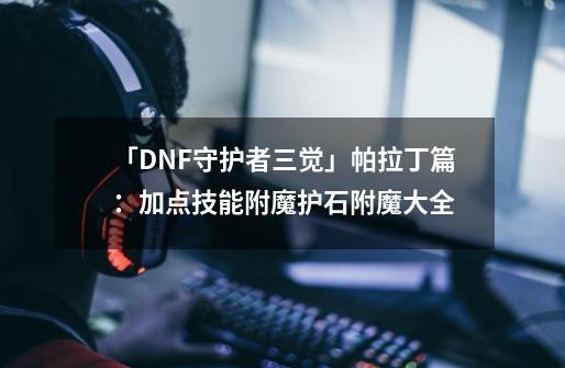 「DNF守护者三觉」帕拉丁篇：加点技能附魔护石附魔大全-第1张-游戏相关-泓泰