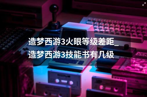 造梦西游3火眼等级差距_造梦西游3技能书有几级-第1张-游戏相关-泓泰