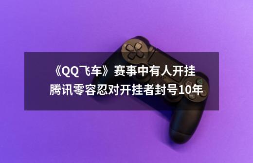 《QQ飞车》赛事中有人开挂 腾讯零容忍对开挂者封号10年-第1张-游戏相关-泓泰