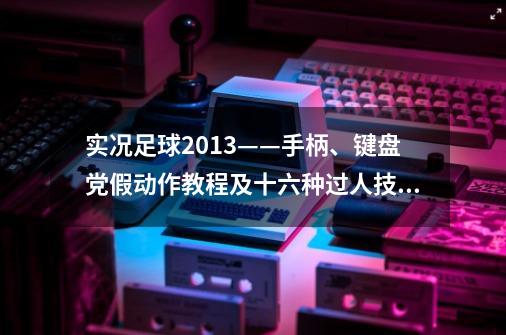 实况足球2013——手柄、键盘党假动作教程及十六种过人技巧,实况足球2013手柄设置360模式没反应-第1张-游戏相关-泓泰