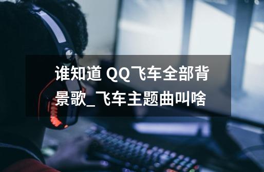 谁知道 QQ飞车全部背景歌_飞车主题曲叫啥-第1张-游戏相关-泓泰