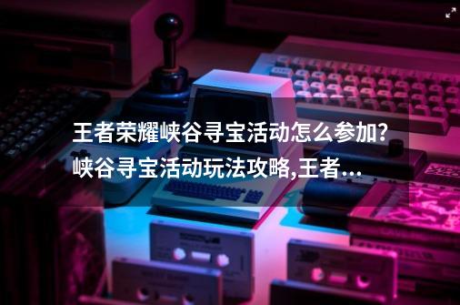 王者荣耀峡谷寻宝活动怎么参加？峡谷寻宝活动玩法攻略,王者宝藏活动在哪里输入密语-第1张-游戏相关-泓泰