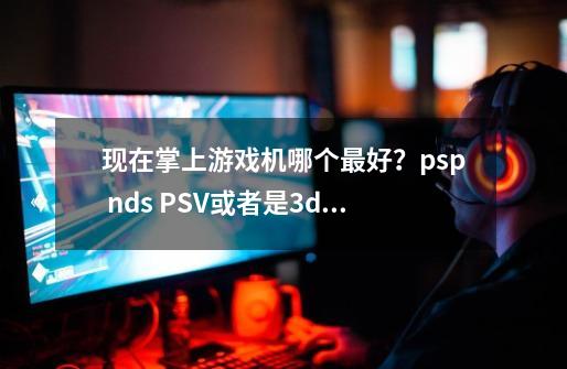 现在掌上游戏机哪个最好？psp nds PSV或者是3ds.. 每个的优点列举一下,开源掌机能玩ps2吗-第1张-游戏相关-泓泰