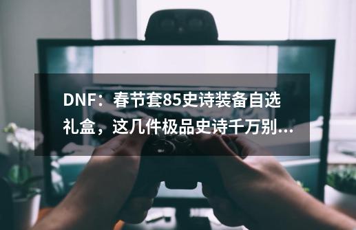 DNF：春节套85史诗装备自选礼盒，这几件极品史诗千万别错过！-第1张-游戏相关-泓泰