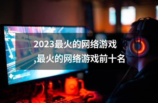 2023最火的网络游戏,最火的网络游戏前十名-第1张-游戏相关-泓泰