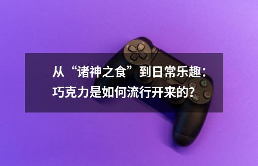 从“诸神之食”到日常乐趣：巧克力是如何流行开来的？-第1张-游戏相关-泓泰