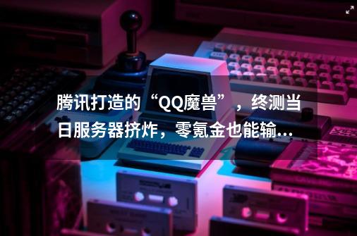 腾讯打造的“QQ魔兽”，终测当日服务器挤炸，零氪金也能输出第一-第1张-游戏相关-泓泰