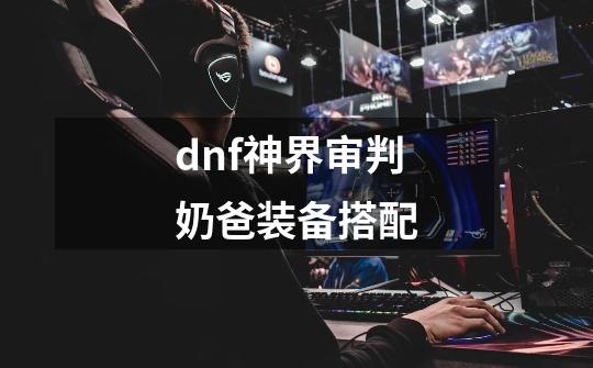 dnf神界审判奶爸装备搭配-第1张-游戏相关-泓泰