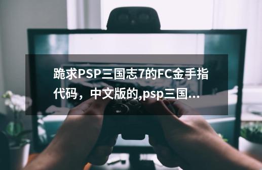 跪求PSP三国志7的FC金手指代码，中文版的,psp三国志8金手指代码大全-第1张-游戏相关-泓泰