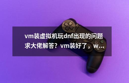 vm装虚拟机玩dnf出现的问题求大佬解答？vm装好了，w764位镜像系统也装好了，过检测代码也已经,虚拟机打不开dnf怎么办呢-第1张-游戏相关-泓泰