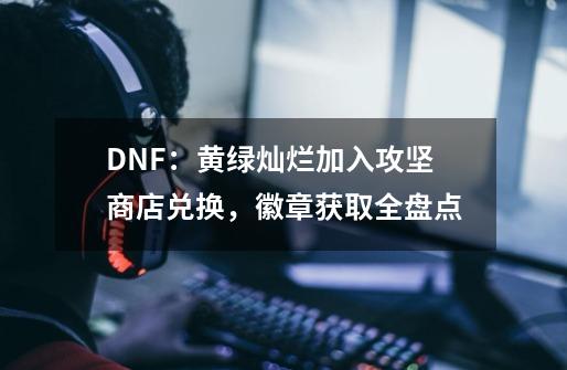 DNF：黄绿灿烂加入攻坚商店兑换，徽章获取全盘点-第1张-游戏相关-泓泰