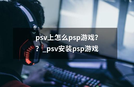 psv上怎么psp游戏？？_psv安装psp游戏-第1张-游戏相关-泓泰