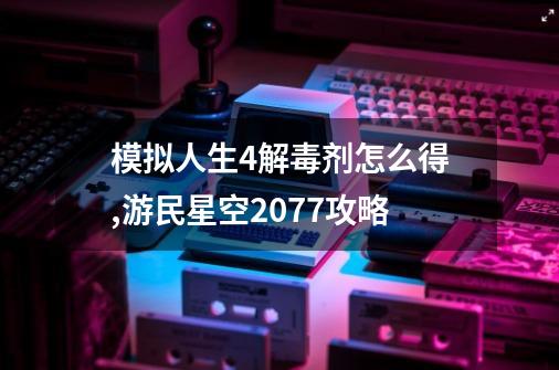 模拟人生4解毒剂怎么得,游民星空2077攻略-第1张-游戏相关-泓泰