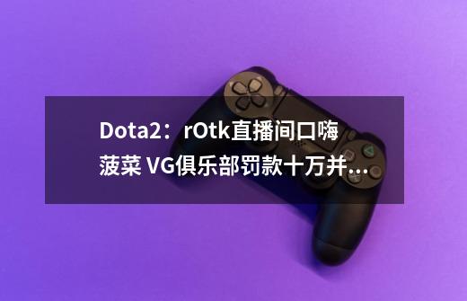 Dota2：rOtk直播间口嗨菠菜 VG俱乐部罚款十万并禁止其继续直播-第1张-游戏相关-泓泰