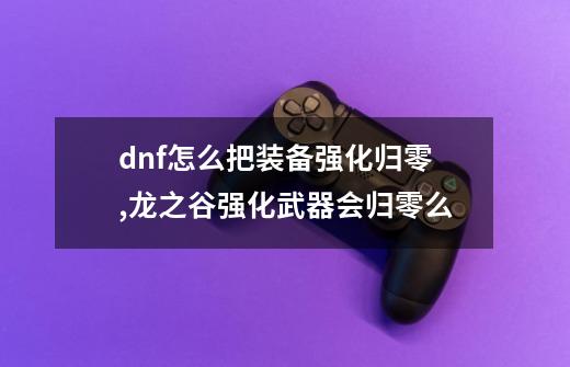 dnf怎么把装备强化归零,龙之谷强化武器会归零么-第1张-游戏相关-泓泰