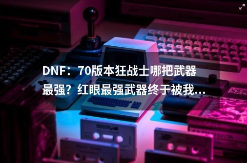 DNF：70版本狂战士哪把武器最强？红眼最强武器终于被我集齐了-第1张-游戏相关-泓泰