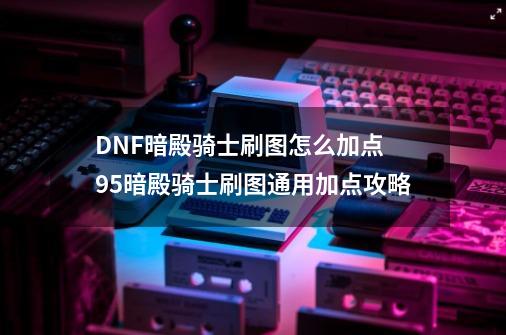 DNF暗殿骑士刷图怎么加点 95暗殿骑士刷图通用加点攻略-第1张-游戏相关-泓泰