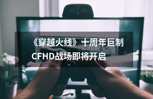 《穿越火线》十周年巨制 CFHD战场即将开启-第1张-游戏相关-泓泰