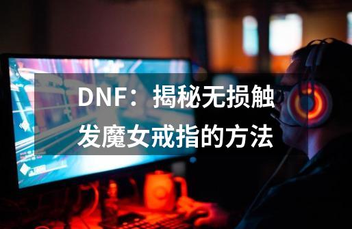 DNF：揭秘无损触发魔女戒指的方法-第1张-游戏相关-泓泰