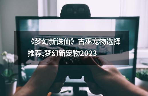 《梦幻新诛仙》古巫宠物选择推荐,梦幻新宠物2023-第1张-游戏相关-泓泰