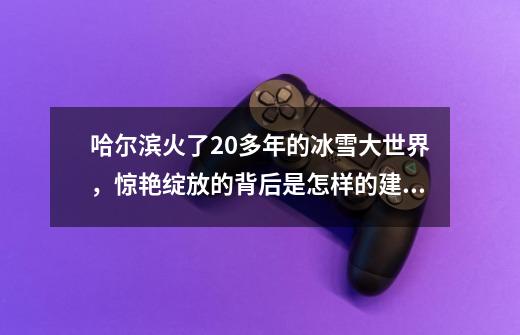 哈尔滨火了20多年的冰雪大世界，惊艳绽放的背后是怎样的建设之路-第1张-游戏相关-泓泰