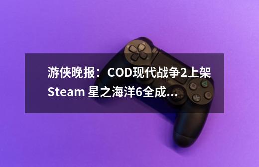 游侠晚报：COD现代战争2上架Steam 星之海洋6全成就-第1张-游戏相关-泓泰