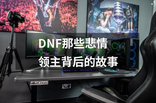 DNF那些悲情领主背后的故事-第1张-游戏相关-泓泰