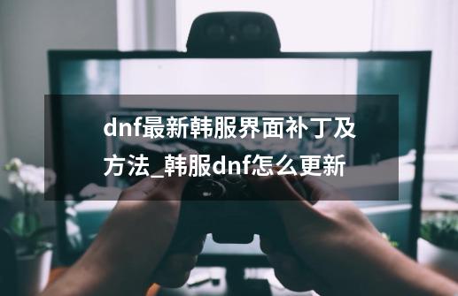 dnf最新韩服界面补丁及方法_韩服dnf怎么更新-第1张-游戏相关-泓泰