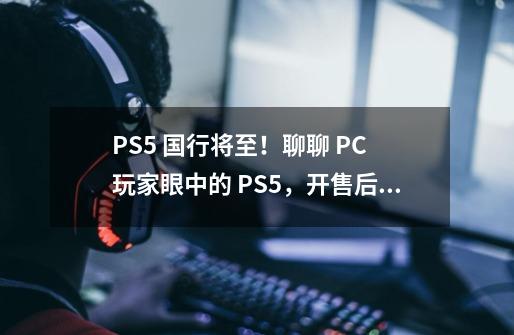 PS5 国行将至！聊聊 PC 玩家眼中的 PS5，开售后你买吗？-第1张-游戏相关-泓泰