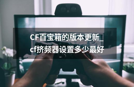 CF百宝箱的版本更新_cf挤频器设置多少最好-第1张-游戏相关-泓泰