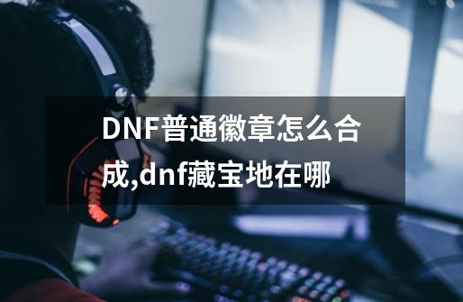 DNF普通徽章怎么合成,dnf藏宝地在哪-第1张-游戏相关-泓泰