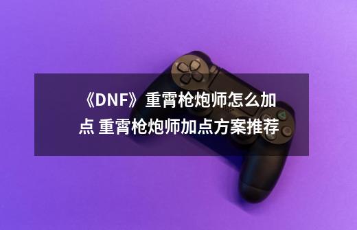 《DNF》重霄枪炮师怎么加点 重霄枪炮师加点方案推荐-第1张-游戏相关-泓泰